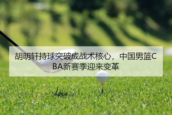 胡明轩持球突破成战术核心，中国男篮CBA新赛季迎来变革