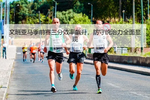 文班亚马季前赛三分效率飙升，防守统治力全面显现
